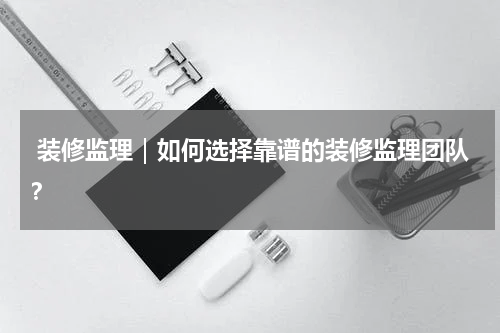  装修监理｜如何选择靠谱的装修监理团队？