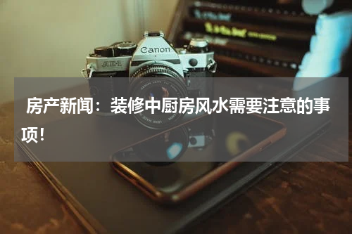  房产新闻：装修中厨房风水需要注意的事项！