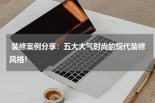  装修案例分享：五大大气时尚的现代装修风格！
