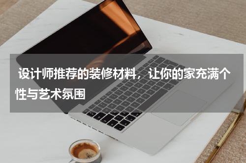  设计师推荐的装修材料，让你的家充满个性与艺术氛围
