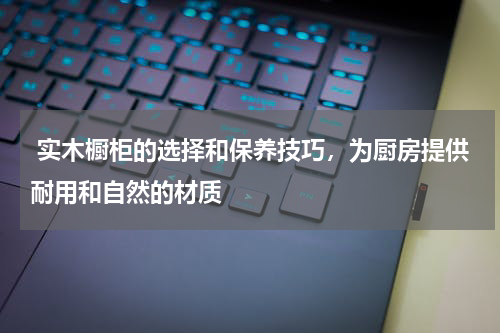  实木橱柜的选择和保养技巧，为厨房提供耐用和自然的材质