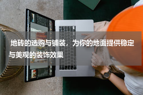  地砖的选购与铺装，为你的地面提供稳定与美观的装饰效果