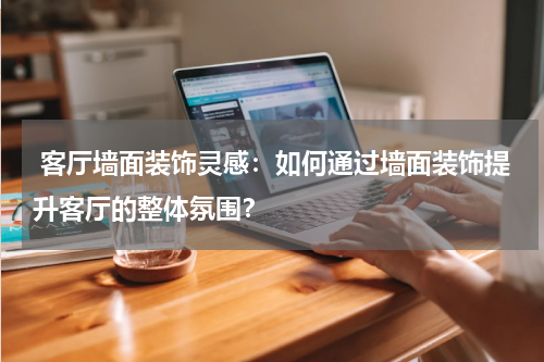 客厅墙面装饰灵感:如何通过墙面装饰提升客厅的整体氛围?