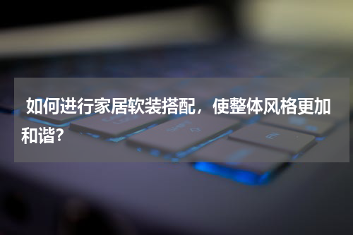  如何进行家居软装搭配，使整体风格更加和谐？