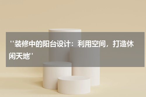  "装修中的阳台设计：利用空间，打造休闲天地"