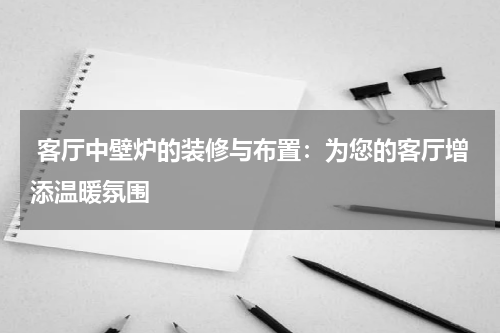客厅中壁炉的装修与布置:为您的客厅增添温暖氛围