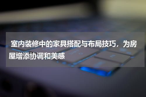 室内装修中的家具搭配与布局技巧,为房屋增添协调和美感