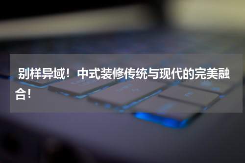 别样异域!中式装修传统与现代的完美融合!