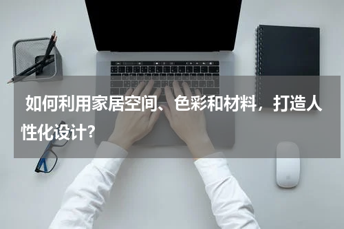  如何利用家居空间、色彩和材料，打造人性化设计？