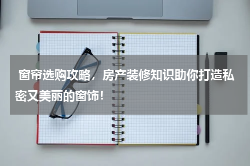  窗帘选购攻略，房产装修知识助你打造私密又美丽的窗饰！