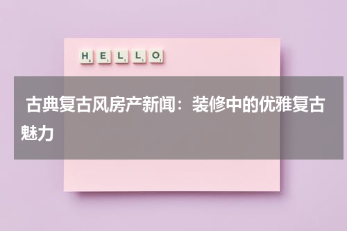  古典复古风房产新闻：装修中的优雅复古魅力