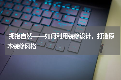  拥抱自然——如何利用装修设计，打造原木装修风格