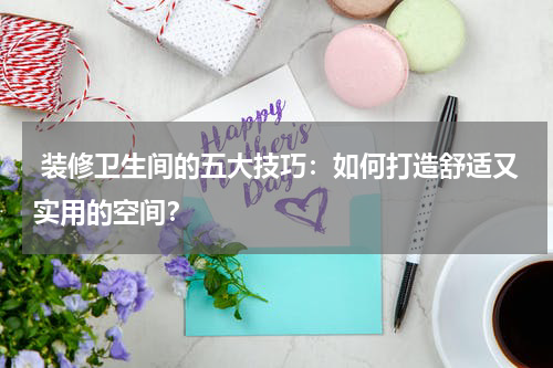  装修卫生间的五大技巧：如何打造舒适又实用的空间？