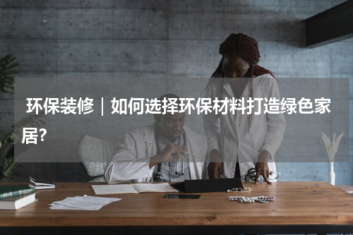  环保装修｜如何选择环保材料打造绿色家居？