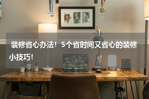  装修省心办法！5个省时间又省心的装修小技巧！