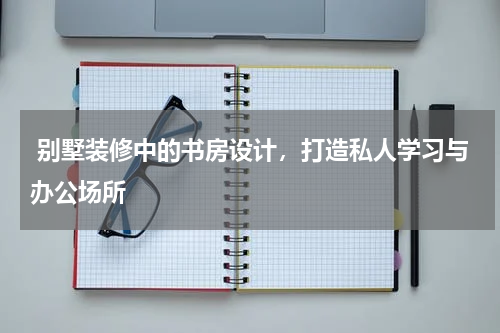  别墅装修中的书房设计，打造私人学习与办公场所