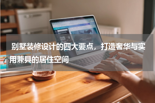  别墅装修设计的四大要点，打造奢华与实用兼具的居住空间