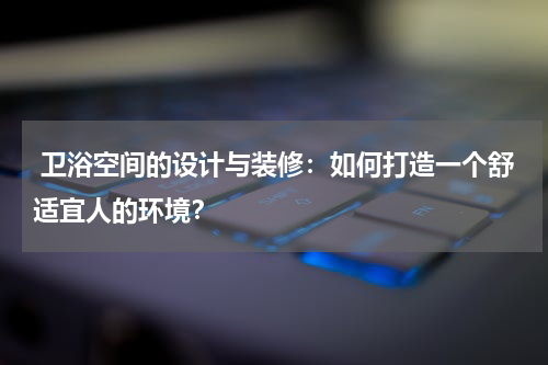  卫浴空间的设计与装修：如何打造一个舒适宜人的环境？