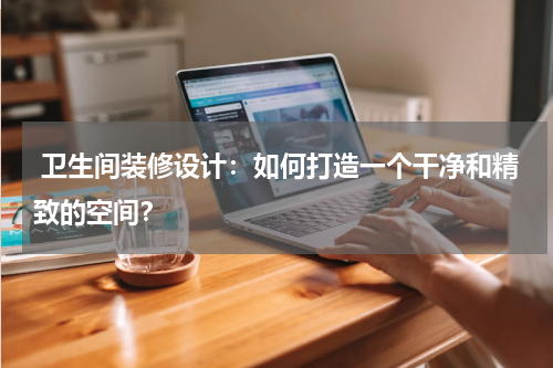 卫生间装修设计:如何打造一个干净和精致的空间?