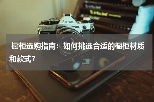  橱柜选购指南：如何挑选合适的橱柜材质和款式？