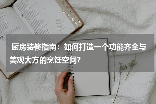  厨房装修指南：如何打造一个功能齐全与美观大方的烹饪空间？