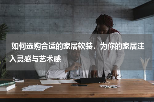  如何选购合适的家居软装，为你的家居注入灵感与艺术感