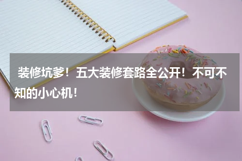 装修坑爹!五大装修套路全公开!不可不知的小心机!