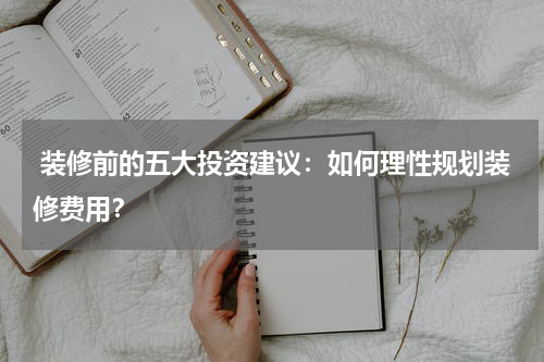 装修前的五大投资建议:如何理性规划装修费用?