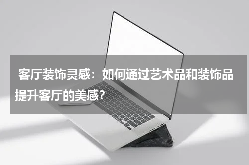 客厅装饰灵感:如何通过艺术品和装饰品提升客厅的美感?