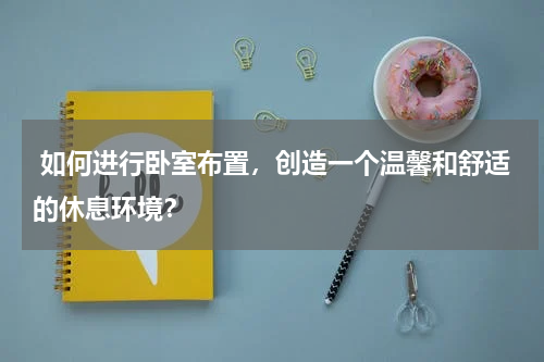  如何进行卧室布置，创造一个温馨和舒适的休息环境？