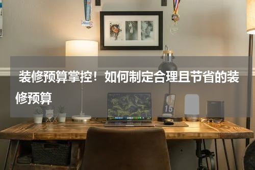  装修预算掌控！如何制定合理且节省的装修预算
