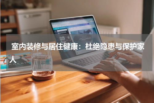 室内装修与居住健康：杜绝隐患与保护家人