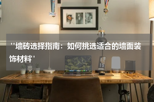  "墙砖选择指南：如何挑选适合的墙面装饰材料"