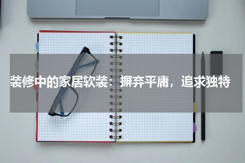  装修中的家居软装：摒弃平庸，追求独特
