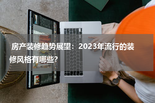  房产装修趋势展望：2023年流行的装修风格有哪些？
