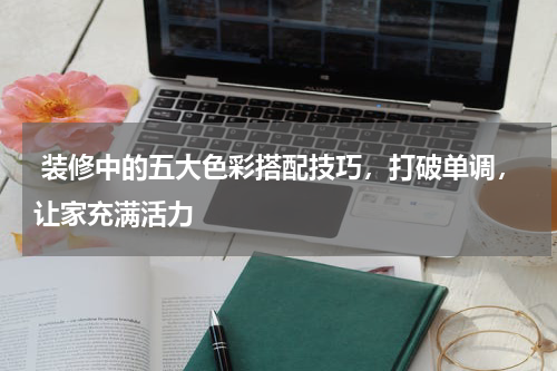  装修中的五大色彩搭配技巧，打破单调，让家充满活力