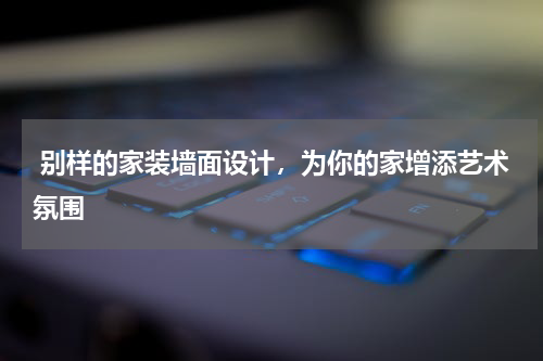  别样的家装墙面设计，为你的家增添艺术氛围