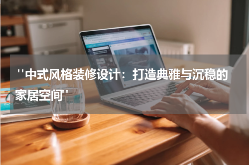  "中式风格装修设计：打造典雅与沉稳的家居空间"
