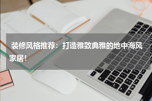  装修风格推荐：打造雅致典雅的地中海风家居！