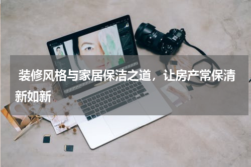  装修风格与家居保洁之道，让房产常保清新如新