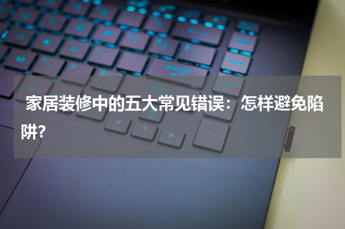 家居装修中的五大常见错误:怎样避免陷阱?