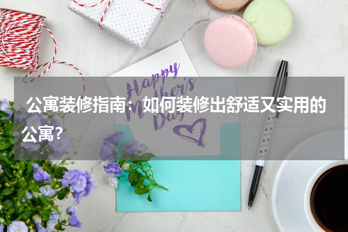  公寓装修指南：如何装修出舒适又实用的公寓？