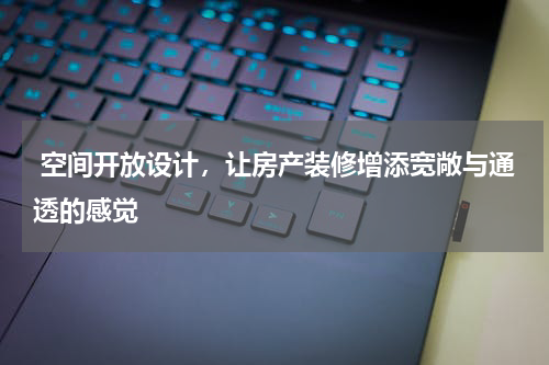  空间开放设计，让房产装修增添宽敞与通透的感觉