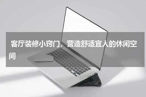  客厅装修小窍门，营造舒适宜人的休闲空间 