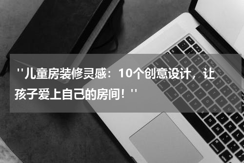 "儿童房装修灵感:10个创意设计,让孩子爱上自己的房间!"