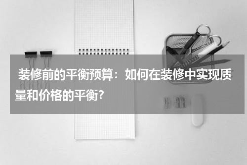  装修前的平衡预算：如何在装修中实现质量和价格的平衡？