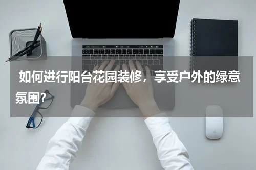  如何进行阳台花园装修，享受户外的绿意氛围？