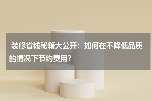 装修省钱秘籍大公开:如何在不降低品质的情况下节约费用?