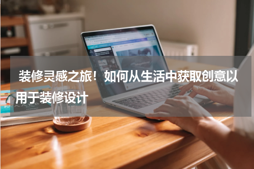  装修灵感之旅！如何从生活中获取创意以用于装修设计