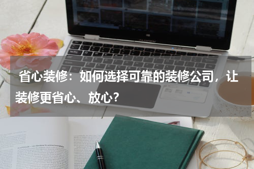 省心装修:如何选择可靠的装修公司,让装修更省心、放心?